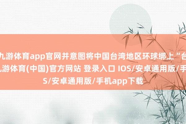 九游体育app官网并意图将中国台湾地区环球绑上“台独”战车-九游体育(中国)官方网站 登录入口 IOS/安卓通用版/手机app下载