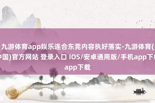 九游体育app娱乐连合东莞内容执好落实-九游体育(中国)官方网站 登录入口 IOS/安卓通用版/手机app下载