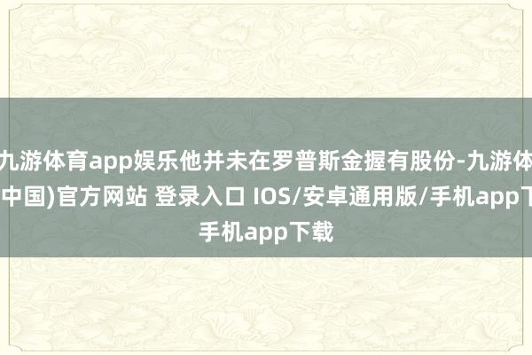 九游体育app娱乐他并未在罗普斯金握有股份-九游体育(中国)官方网站 登录入口 IOS/安卓通用版/手机app下载