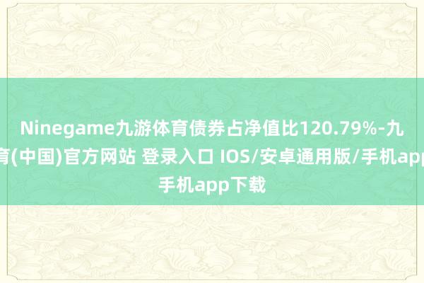 Ninegame九游体育债券占净值比120.79%-九游体育(中国)官方网站 登录入口 IOS/安卓通用版/手机app下载