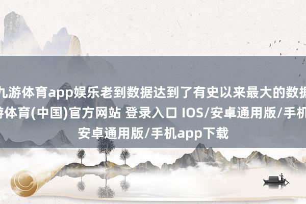 九游体育app娱乐老到数据达到了有史以来最大的数据体量-九游体育(中国)官方网站 登录入口 IOS/安卓通用版/手机app下载