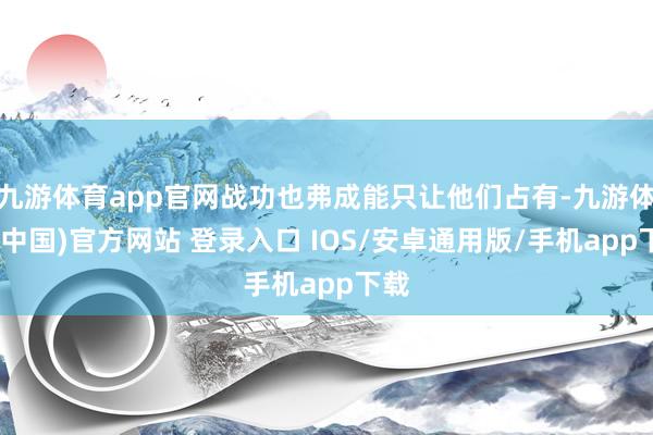 九游体育app官网战功也弗成能只让他们占有-九游体育(中国)官方网站 登录入口 IOS/安卓通用版/手机app下载