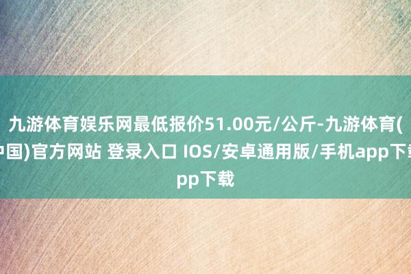 九游体育娱乐网最低报价51.00元/公斤-九游体育(中国)官方网站 登录入口 IOS/安卓通用版/手机app下载
