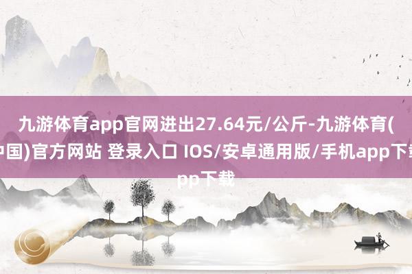 九游体育app官网进出27.64元/公斤-九游体育(中国)官方网站 登录入口 IOS/安卓通用版/手机app下载