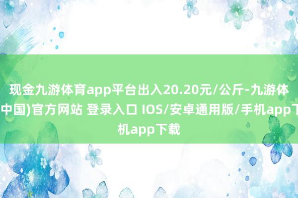 现金九游体育app平台出入20.20元/公斤-九游体育(中国)官方网站 登录入口 IOS/安卓通用版/手机app下载
