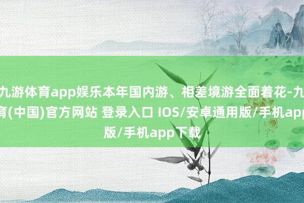 九游体育app娱乐本年国内游、相差境游全面着花-九游体育(中国)官方网站 登录入口 IOS/安卓通用版/手机app下载