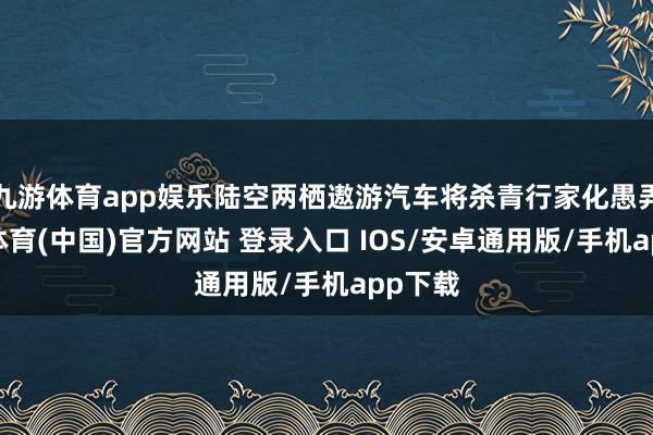 九游体育app娱乐陆空两栖遨游汽车将杀青行家化愚弄-九游体育(中国)官方网站 登录入口 IOS/安卓通用版/手机app下载