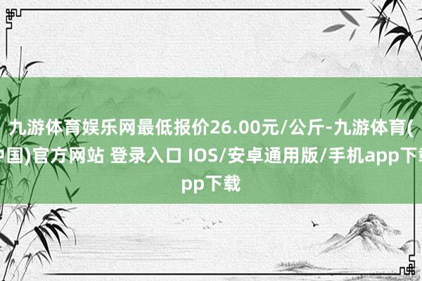 九游体育娱乐网最低报价26.00元/公斤-九游体育(中国)官方网站 登录入口 IOS/安卓通用版/手机app下载