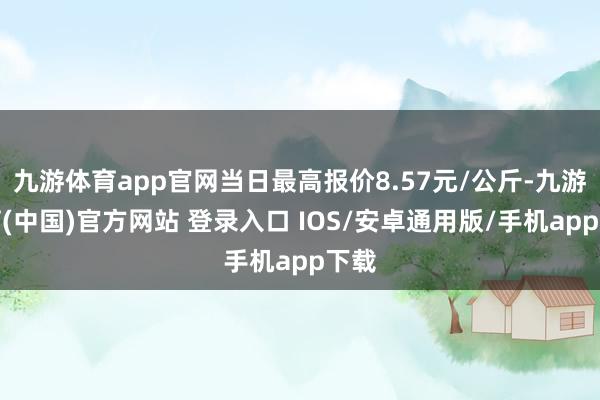 九游体育app官网当日最高报价8.57元/公斤-九游体育(中国)官方网站 登录入口 IOS/安卓通用版/手机app下载