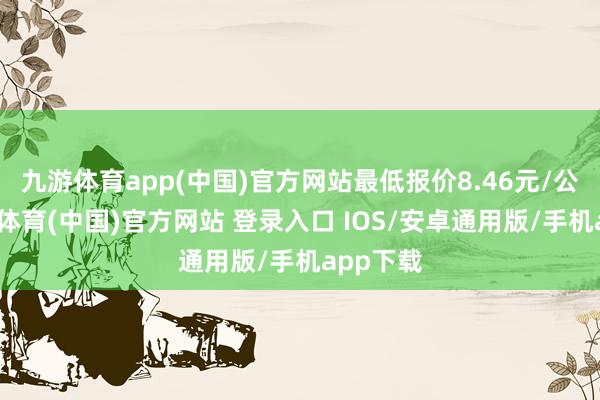 九游体育app(中国)官方网站最低报价8.46元/公斤-九游体育(中国)官方网站 登录入口 IOS/安卓通用版/手机app下载