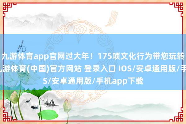 九游体育app官网过大年！175项文化行为带您玩转春节假期-九游体育(中国)官方网站 登录入口 IOS/安卓通用版/手机app下载
