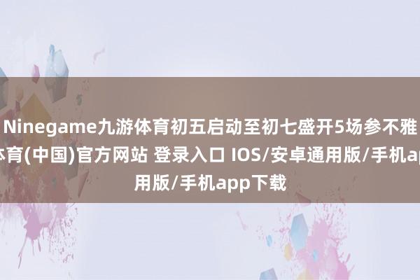 Ninegame九游体育初五启动至初七盛开5场参不雅-九游体育(中国)官方网站 登录入口 IOS/安卓通用版/手机app下载