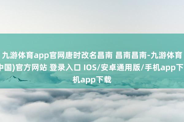 九游体育app官网唐时改名昌南 昌南昌南-九游体育(中国)官方网站 登录入口 IOS/安卓通用版/手机app下载
