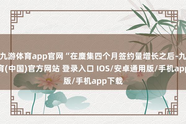 九游体育app官网“在麇集四个月签约量增长之后-九游体育(中国)官方网站 登录入口 IOS/安卓通用版/手机app下载