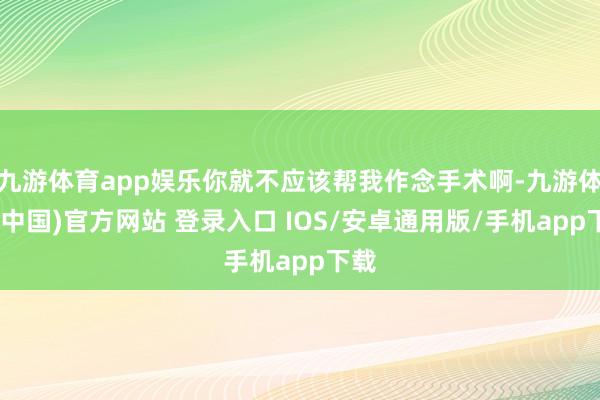 九游体育app娱乐你就不应该帮我作念手术啊-九游体育(中国)官方网站 登录入口 IOS/安卓通用版/手机app下载