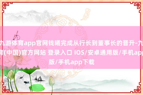 九游体育app官网钱曦完成从行长到董事长的晋升-九游体育(中国)官方网站 登录入口 IOS/安卓通用版/手机app下载