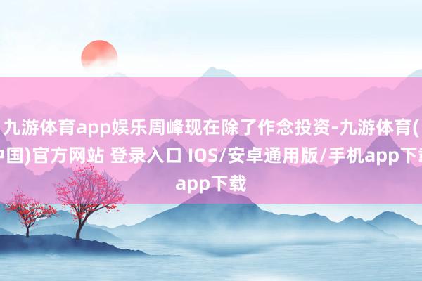 九游体育app娱乐周峰现在除了作念投资-九游体育(中国)官方网站 登录入口 IOS/安卓通用版/手机app下载