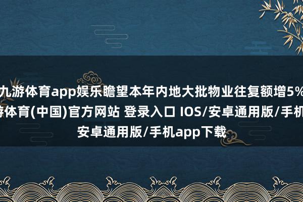 九游体育app娱乐瞻望本年内地大批物业往复额增5%以上-九游体育(中国)官方网站 登录入口 IOS/安卓通用版/手机app下载