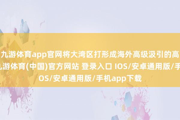 九游体育app官网将大湾区打形成海外高级汲引的高地与关节-九游体育(中国)官方网站 登录入口 IOS/安卓通用版/手机app下载