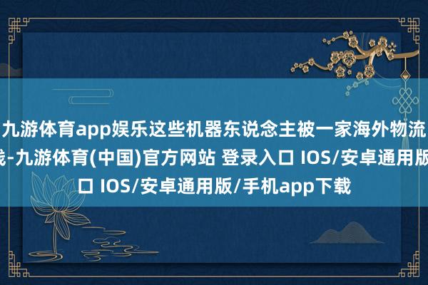 九游体育app娱乐这些机器东说念主被一家海外物流公司引入分娩线-九游体育(中国)官方网站 登录入口 IOS/安卓通用版/手机app下载
