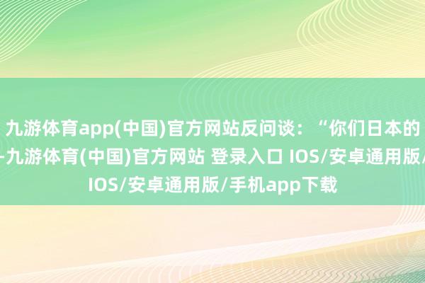 九游体育app(中国)官方网站反问谈:“你们日本的天皇也很年青-九游体育(中国)官方网站 登录入口 IOS/安卓通用版/手机app下载