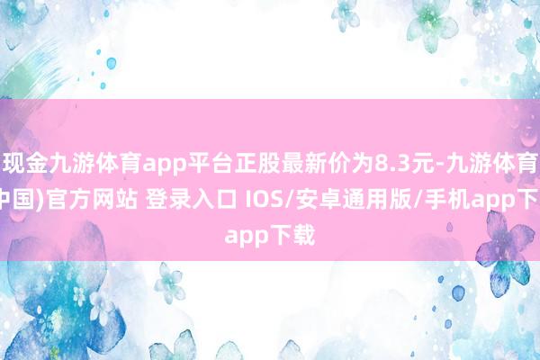 现金九游体育app平台正股最新价为8.3元-九游体育(中国)官方网站 登录入口 IOS/安卓通用版/手机app下载