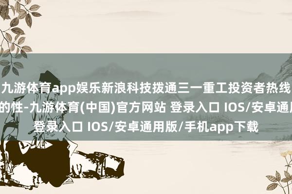 九游体育app娱乐新浪科技拨通三一重工投资者热线求证上述骨子的真的性-九游体育(中国)官方网站 登录入口 IOS/安卓通用版/手机app下载