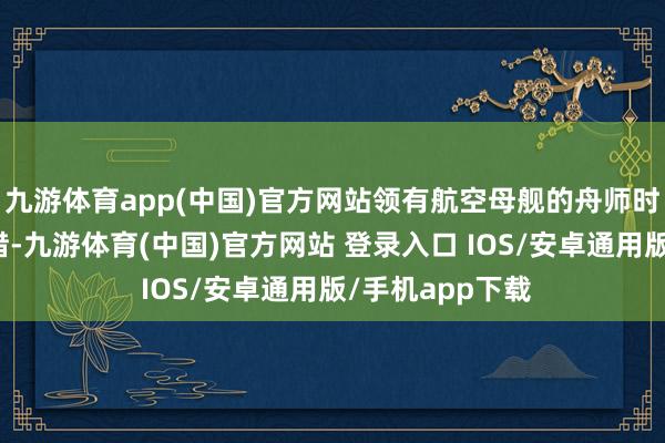 九游体育app(中国)官方网站领有航空母舰的舟师时常让东谈主叹惜-九游体育(中国)官方网站 登录入口 IOS/安卓通用版/手机app下载