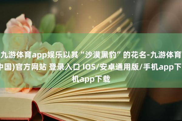 九游体育app娱乐以其“沙漠黑豹”的花名-九游体育(中国)官方网站 登录入口 IOS/安卓通用版/手机app下载