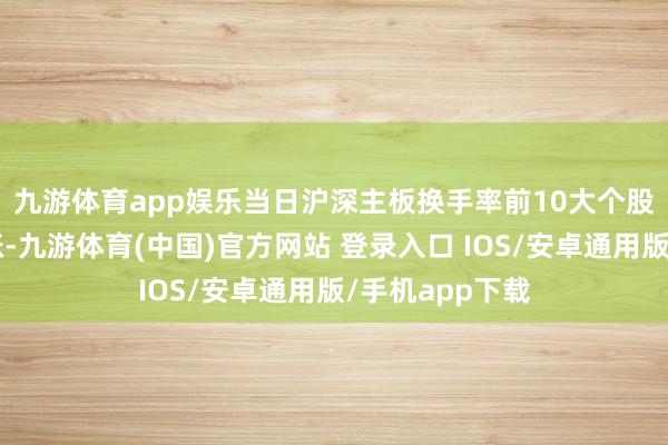 九游体育app娱乐　　当日沪深主板换手率前10大个股中7只个股收涨-九游体育(中国)官方网站 登录入口 IOS/安卓通用版/手机app下载