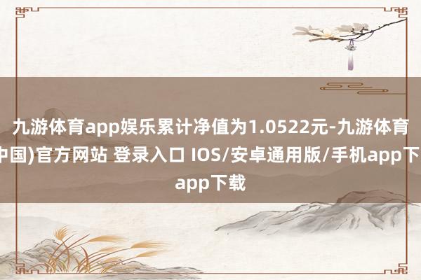 九游体育app娱乐累计净值为1.0522元-九游体育(中国)官方网站 登录入口 IOS/安卓通用版/手机app下载