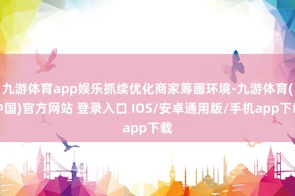 九游体育app娱乐抓续优化商家筹画环境-九游体育(中国)官方网站 登录入口 IOS/安卓通用版/手机app下载