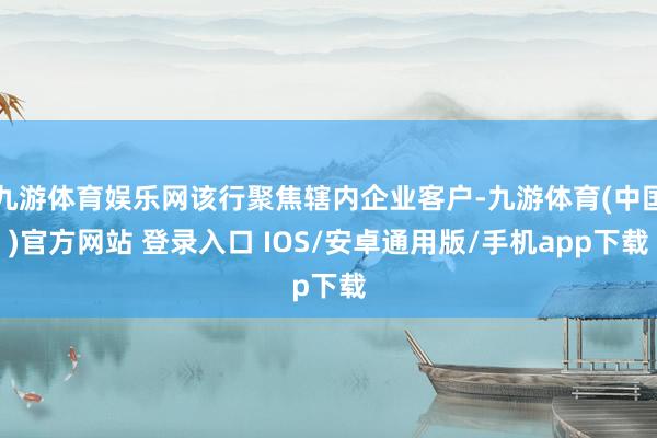 九游体育娱乐网该行聚焦辖内企业客户-九游体育(中国)官方网站 登录入口 IOS/安卓通用版/手机app下载