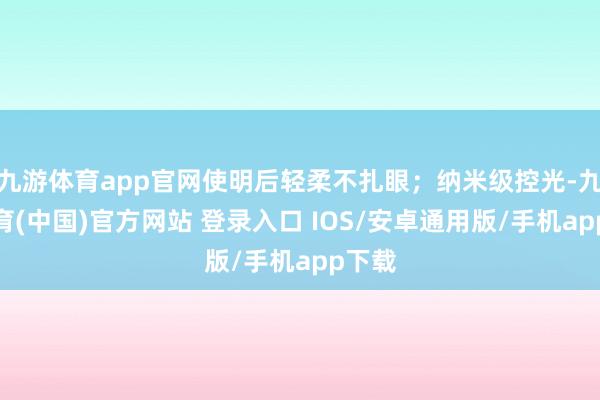 九游体育app官网使明后轻柔不扎眼；纳米级控光-九游体育(中国)官方网站 登录入口 IOS/安卓通用版/手机app下载