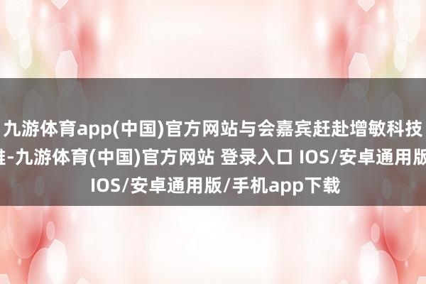 九游体育app(中国)官方网站与会嘉宾赶赴增敏科技进行实地参不雅-九游体育(中国)官方网站 登录入口 IOS/安卓通用版/手机app下载