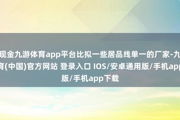 现金九游体育app平台比拟一些居品线单一的厂家-九游体育(中国)官方网站 登录入口 IOS/安卓通用版/手机app下载