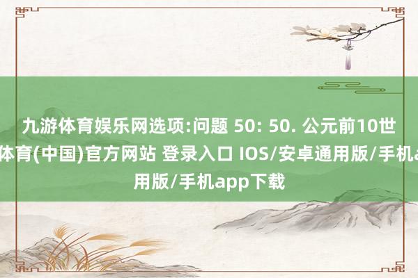 九游体育娱乐网选项:问题 50: 50. 公元前10世纪-九游体育(中国)官方网站 登录入口 IOS/安卓通用版/手机app下载