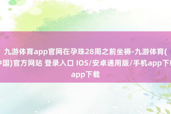 九游体育app官网在孕珠28周之前坐褥-九游体育(中国)官方网站 登录入口 IOS/安卓通用版/手机app下载
