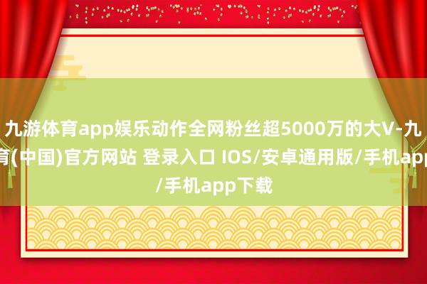 九游体育app娱乐动作全网粉丝超5000万的大V-九游体育(中国)官方网站 登录入口 IOS/安卓通用版/手机app下载