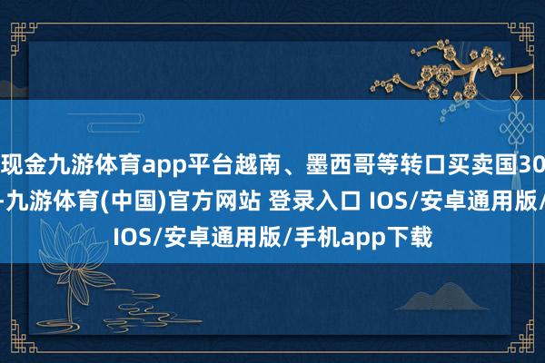 现金九游体育app平台越南、墨西哥等转口买卖国30%的附加关税-九游体育(中国)官方网站 登录入口 IOS/安卓通用版/手机app下载