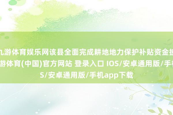 九游体育娱乐网该县全面完成耕地地力保护补贴资金披发使命-九游体育(中国)官方网站 登录入口 IOS/安卓通用版/手机app下载