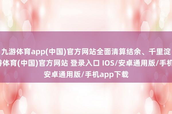 九游体育app(中国)官方网站全面清算结余、千里淀资金-九游体育(中国)官方网站 登录入口 IOS/安卓通用版/手机app下载