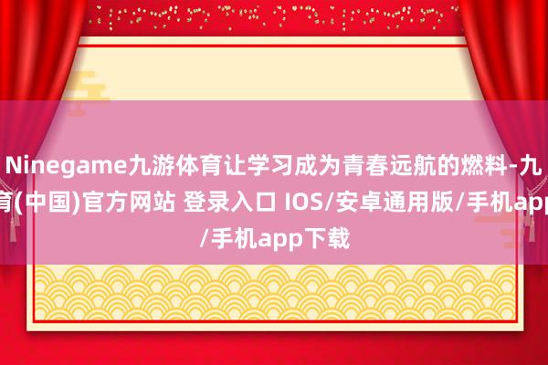 Ninegame九游体育让学习成为青春远航的燃料-九游体育(中国)官方网站 登录入口 IOS/安卓通用版/手机app下载