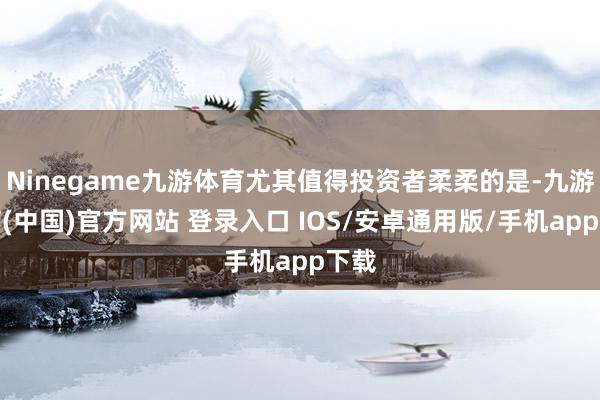 Ninegame九游体育尤其值得投资者柔柔的是-九游体育(中国)官方网站 登录入口 IOS/安卓通用版/手机app下载