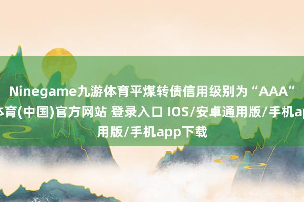 Ninegame九游体育平煤转债信用级别为“AAA”-九游体育(中国)官方网站 登录入口 IOS/安卓通用版/手机app下载