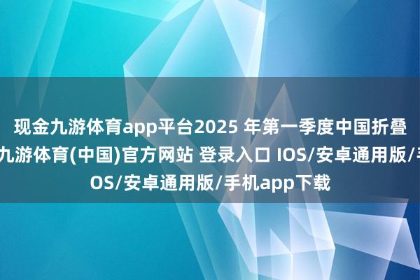 现金九游体育app平台2025 年第一季度中国折叠屏手机市集-九游体育(中国)官方网站 登录入口 IOS/安卓通用版/手机app下载