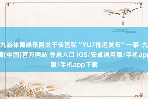 九游体育娱乐网关于传言称“YU7推迟发布”一事-九游体育(中国)官方网站 登录入口 IOS/安卓通用版/手机app下载