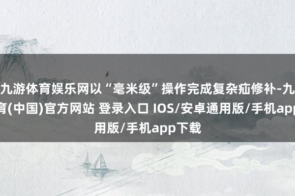 九游体育娱乐网以“毫米级”操作完成复杂疝修补-九游体育(中国)官方网站 登录入口 IOS/安卓通用版/手机app下载