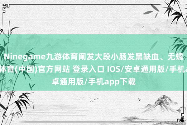 Ninegame九游体育阐发大段小肠发黑缺血、无蠕动-九游体育(中国)官方网站 登录入口 IOS/安卓通用版/手机app下载