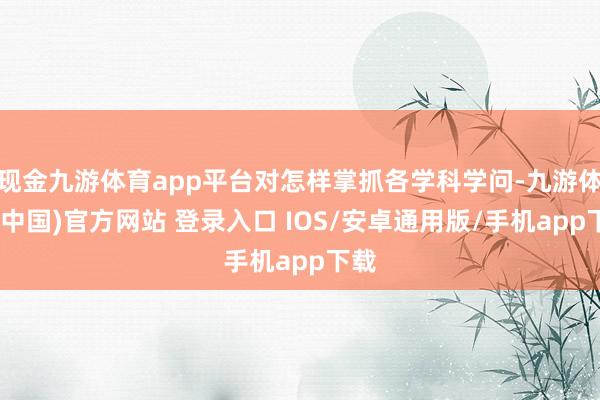 现金九游体育app平台对怎样掌抓各学科学问-九游体育(中国)官方网站 登录入口 IOS/安卓通用版/手机app下载
